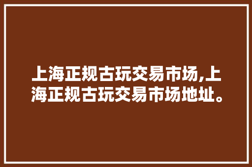 上海正规古玩交易市场,上海正规古玩交易市场地址。 智能科技