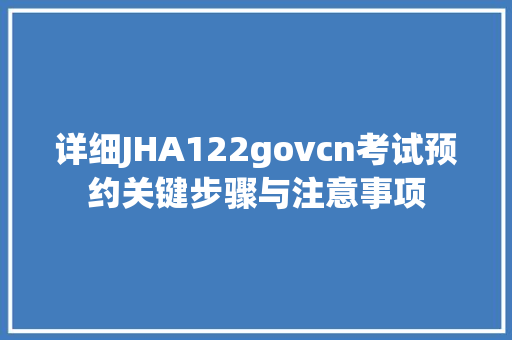详细JHA122govcn考试预约关键步骤与注意事项