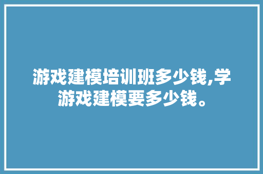 游戏建模培训班多少钱,学游戏建模要多少钱。 智能科技