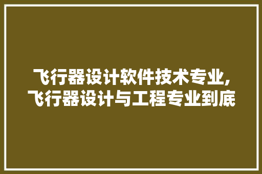 飞行器设计软件技术专业,飞行器设计与工程专业到底怎么样。 软件技术