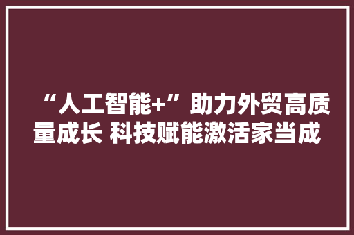 “人工智能+”助力外贸高质量成长 科技赋能激活家当成长新动能 软件技术