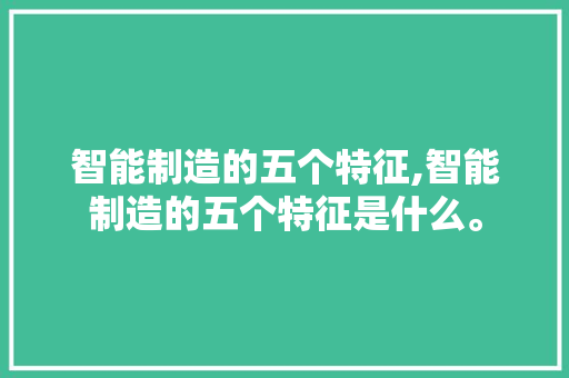 智能制造的五个特征,智能制造的五个特征是什么。 智能科技