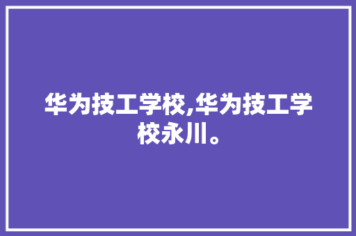 华为技工学校,华为技工学校永川。 智能科技