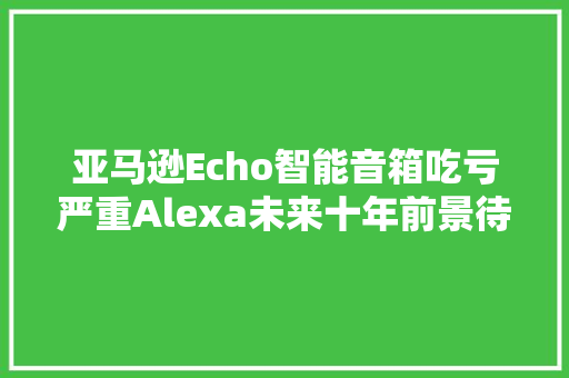 亚马逊Echo智能音箱吃亏严重Alexa未来十年前景待不雅观察 人工智能
