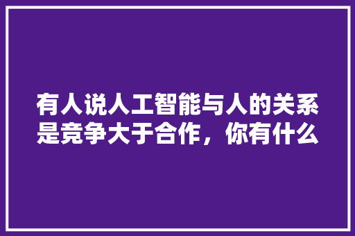 有人说人工智能与人的关系是竞争大于合作，你有什么看法 人工智能