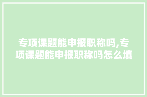 专项课题能申报职称吗,专项课题能申报职称吗怎么填。 智能科技