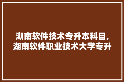 湖南软件技术专升本科目,湖南软件职业技术大学专升本。 软件技术
