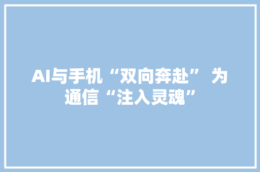 AI与手机“双向奔赴” 为通信“注入灵魂” 智能科技