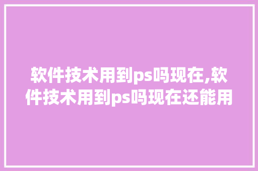 软件技术用到ps吗现在,软件技术用到ps吗现在还能用吗。 软件技术