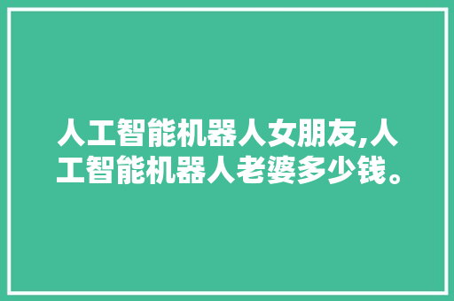 人工智能机器人女朋友,人工智能机器人老婆多少钱。 智能科技