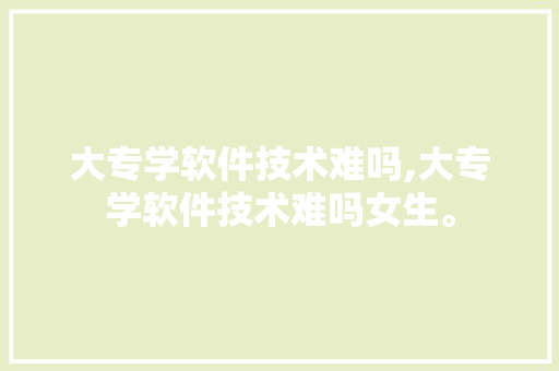 大专学软件技术难吗,大专学软件技术难吗女生。 软件技术