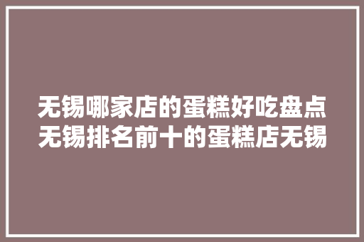无锡哪家店的蛋糕好吃盘点无锡排名前十的蛋糕店无锡蛋糕店大年夜全！ 软件技术