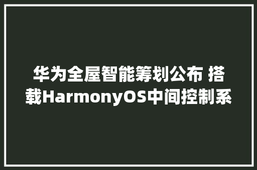 华为全屋智能筹划公布 搭载HarmonyOS中间控制系统 软件技术