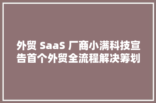 外贸 SaaS 厂商小满科技宣告首个外贸全流程解决筹划 CRM PLUS 人工智能