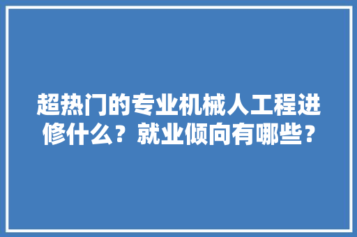 超热门的专业机械人工程进修什么？就业倾向有哪些？ AI场景