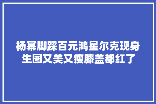 杨幂脚踩百元鸿星尔克现身生图又美又瘦膝盖都红了 软件技术