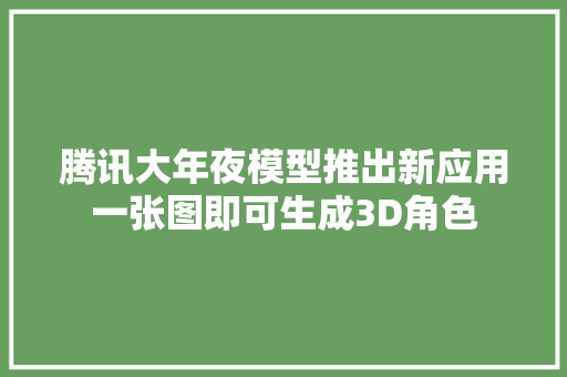 腾讯大年夜模型推出新应用一张图即可生成3D角色 软件技术