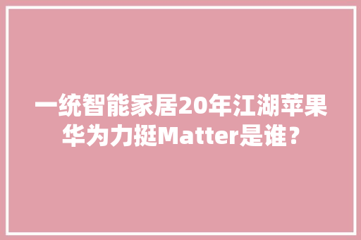 一统智能家居20年江湖苹果华为力挺Matter是谁？ 智能科技