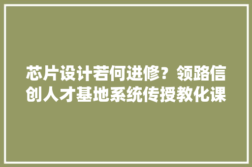 芯片设计若何进修？领路信创人才基地系统传授教化课程! 软件技术