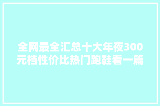 全网最全汇总十大年夜300元档性价比热门跑鞋看一篇就够了 人工智能
