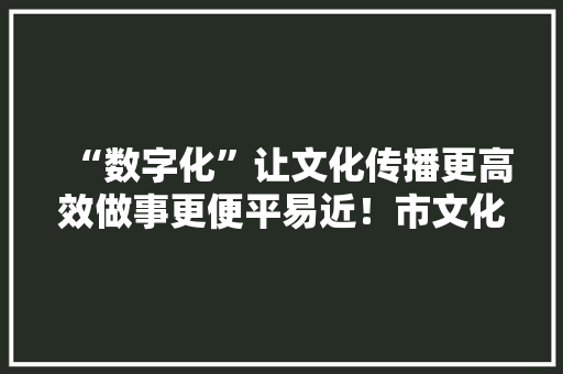“数字化”让文化传播更高效做事更便平易近！市文化馆多措并举提升公共文化做事数字化水平 AI场景