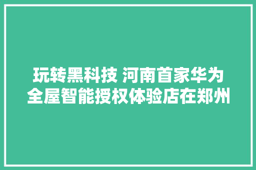 玩转黑科技 河南首家华为全屋智能授权体验店在郑州揭幕 智能科技