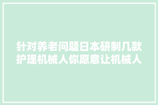 针对养老问题日本研制几款护理机械人你愿意让机械人照顾吗？ 智能科技