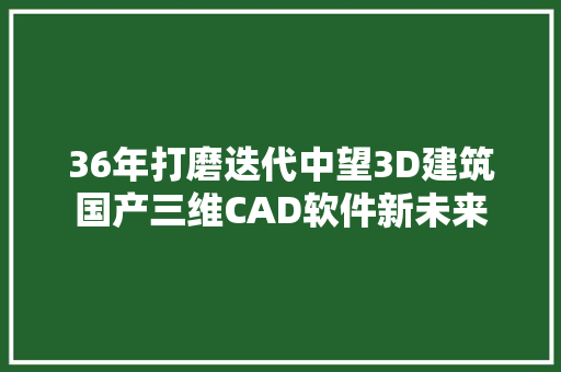 36年打磨迭代中望3D建筑国产三维CAD软件新未来 软件技术