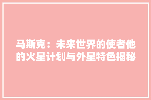 马斯克：未来世界的使者他的火星计划与外星特色揭秘马斯克 人工智能