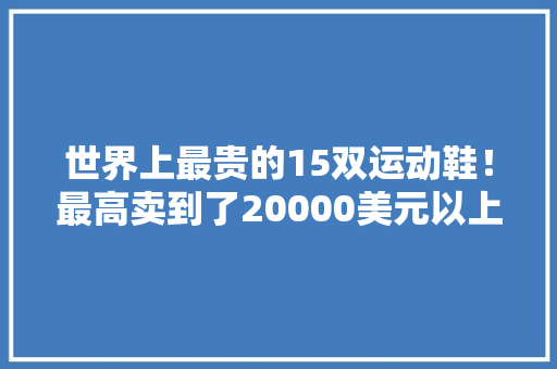 世界上最贵的15双运动鞋！最高卖到了20000美元以上 软件技术