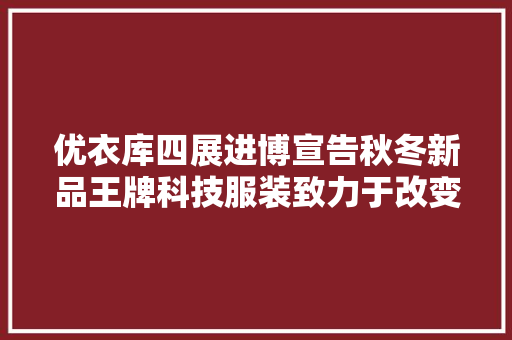 优衣库四展进博宣告秋冬新品王牌科技服装致力于改变全球数十亿人生活！ AI场景