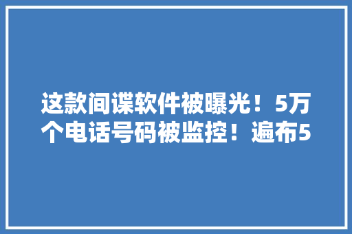 这款间谍软件被曝光！5万个电话号码被监控！遍布50个国家和地区！涉及国家元首、皇室成员……