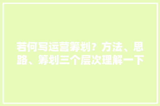 若何写运营筹划？方法、思路、筹划三个层次理解一下