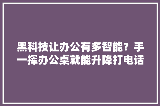 黑科技让办公有多智能？手一挥办公桌就能升降打电话走进“太空仓”