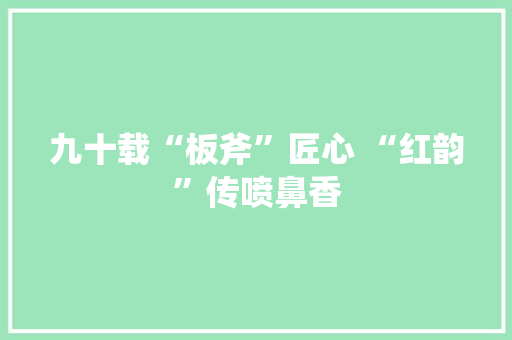 九十载“板斧”匠心 “红韵”传喷鼻香 软件技术