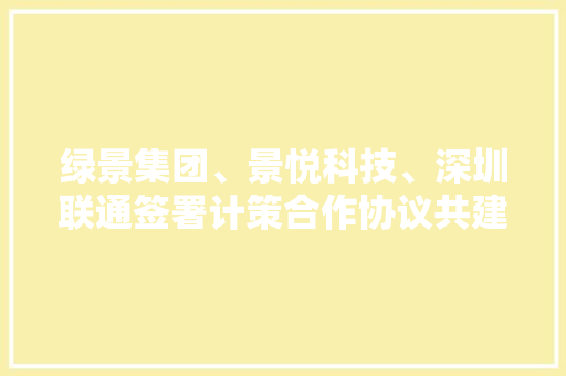 绿景集团、景悦科技、深圳联通签署计策合作协议共建白石洲聪慧大年夜城 AI场景