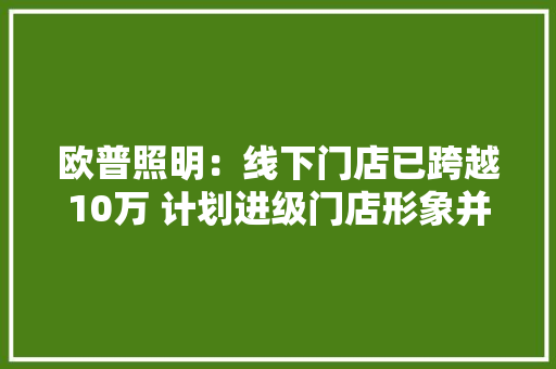 欧普照明：线下门店已跨越10万 计划进级门店形象并新增网点 人工智能
