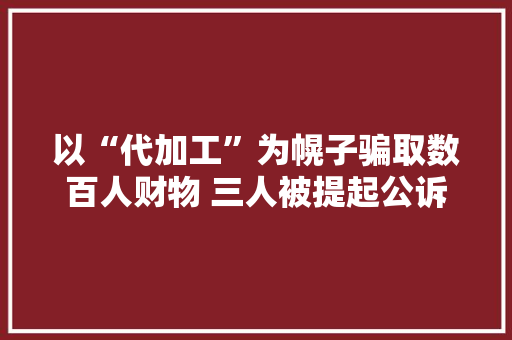 以“代加工”为幌子骗取数百人财物 三人被提起公诉 AI场景