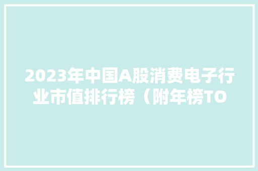2023年中国A股消费电子行业市值排行榜（附年榜TOP91详单） 智能科技