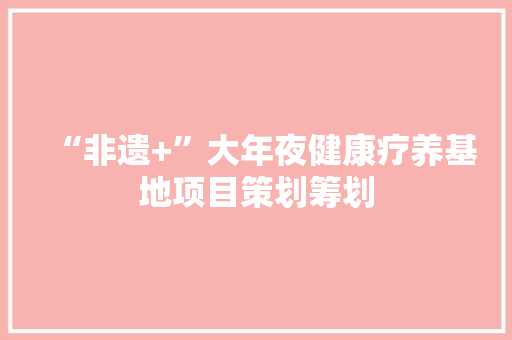 “非遗+”大年夜健康疗养基地项目策划筹划 人工智能