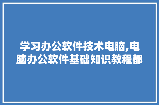 学习办公软件技术电脑,电脑办公软件基础知识教程都学些什么。 软件技术
