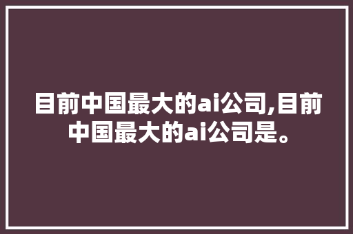 目前中国最大的ai公司,目前中国最大的ai公司是。 智能科技