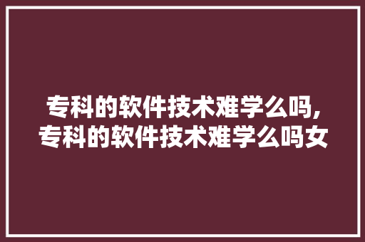 专科的软件技术难学么吗,专科的软件技术难学么吗女生。 软件技术