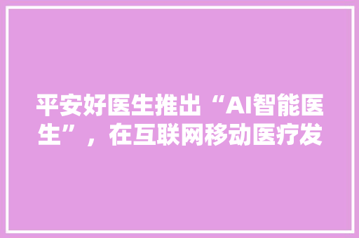 平安好医生推出“AI智能医生”，在互联网移动医疗发展上有什么影响 人工智能
