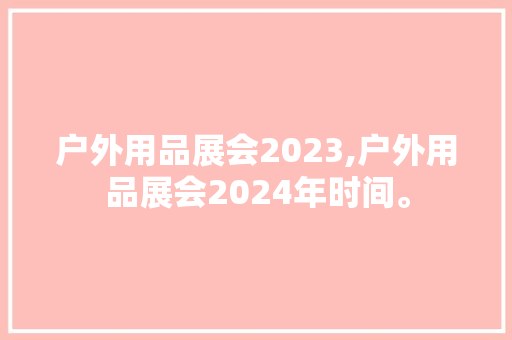户外用品展会2023,户外用品展会2024年时间。 智能科技