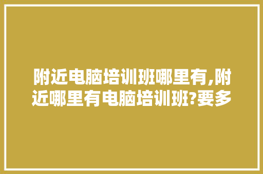 附近电脑培训班哪里有,附近哪里有电脑培训班?要多少钱?电话号码。 智能科技
