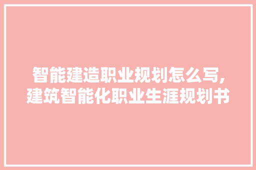 智能建造职业规划怎么写,建筑智能化职业生涯规划书。 智能科技