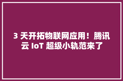 3 天开拓物联网应用！腾讯云 IoT 超级小轨范来了 智能科技