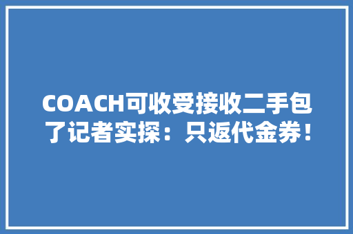 COACH可收受接收二手包了记者实探：只返代金券！消费者直呼：不划算！“二奢”从业者这么说→ AI场景