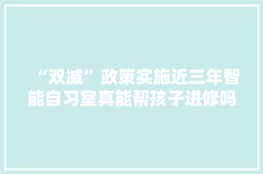 “双减”政策实施近三年智能自习室真能帮孩子进修吗？ 软件技术